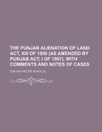 The Punjab Alienation of Land ACT, XIII of 1900 (as Amended by Punjab ACT, I of 1907), with Comments and Notes of Cases