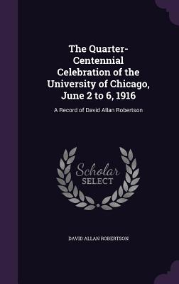 The Quarter-Centennial Celebration of the University of Chicago, June 2 to 6, 1916: A Record of David Allan Robertson - Robertson, David Allan