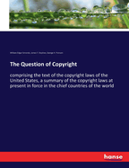 The Question of Copyright: comprising the text of the copyright laws of the United States, a summary of the copyright laws at present in force in the chief countries of the world