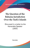 The Question of the Bahama Jurisdiction Over the Turk's Islands: Discussed in a Letter to the Honorable Speaker (1803)