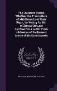 The Question Stated, Whether the Freeholders of Middlesex Lost Their Right, by Voting for Mr. Wilkes at the Last Election? In a Letter From a Member of Parliament to one of his Constituents