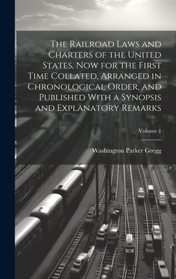 The Railroad Laws and Charters of the United States, now for the First Time Collated, Arranged in Chronological Order, and Published With a Synopsis and Explanatory Remarks; Volume 1 - Gregg, Washington Parker