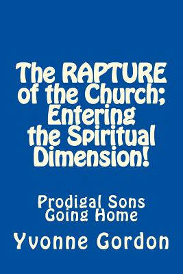 The Rapture of the Church; Entering the Spiritual Dimension!: Prodigal Sons Going Home - Gordon, Yvonne