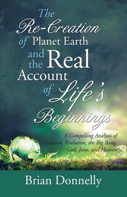 The Re-Creation of Planet Earth and the Real Account of Life's Beginnings: A Compelling Analysis of Creation, Evolution, the Big Bang, God, Jesus, and Heaven - Donnelly, Brian