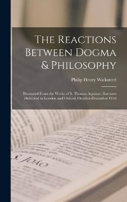 The Reactions Between Dogma & Philosophy: Illustrated From the Works of S. Thomas Aquinas: Lectures Delivered in London and Oxford, October-December 1916 - Wicksteed, Philip Henry