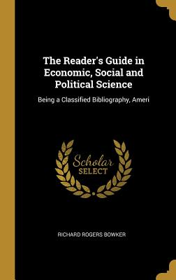 The Reader's Guide in Economic, Social and Political Science: Being a Classified Bibliography, Ameri - Bowker, Richard Rogers