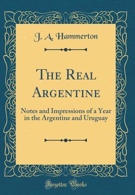 The Real Argentine: Notes and Impressions of a Year in the Argentine and Uruguay (Classic Reprint) - Hammerton, J a