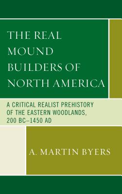 The Real Mound Builders of North America: A Critical Realist Prehistory of the Eastern Woodlands, 200 BC-1450 AD - Byers, A. Martin