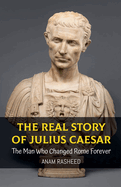 The Real Story of Julius Caesar: The Man Who Changed Rome Forever