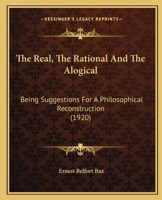 The Real, The Rational And The Alogical: Being Suggestions For A Philosophical Reconstruction (1920) - Bax, Ernest Belfort