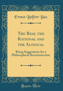 The Real the Rational and the Alogical: Being Suggestions for a Philosophical Reconstruction (Classic Reprint)