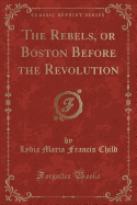 The Rebels, or Boston Before the Revolution (Classic Reprint)