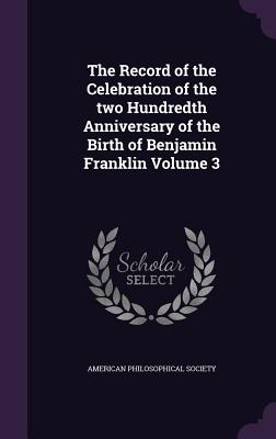 The Record of the Celebration of the two Hundredth Anniversary of the Birth of Benjamin Franklin Volume 3 - American Philosophical Society (Creator)