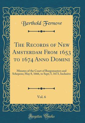 The Records of New Amsterdam from 1653 to 1674 Anno Domini, Vol. 6: Minutes of the Court of Burgomasters and Schepens; May 8, 1666, to Sept; 5, 1673, Inclusive (Classic Reprint) - Fernow, Berthold