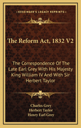 The Reform ACT, 1832 V2: The Correspondence of the Late Earl Grey with His Majesty King William IV and with Sir Herbert Taylor