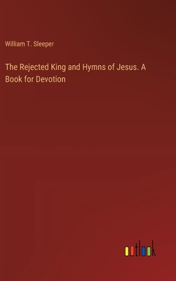 The Rejected King and Hymns of Jesus. A Book for Devotion - Sleeper, William T