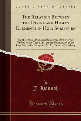 The Relation Between the Divine and Human Elements in Holy Scripture: Eight Lectures Preached Before the University of Oxford in the Year 1863, on the Foundation of the Late Rev. John Bampton, M.A., Canon of Salisbury (Classic Reprint) - Hannah, J