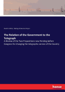 The Relation of the Government to the Telegraph: A Review of the Two Propositions now Pending before Congress for changing the telegraphic service of the Country