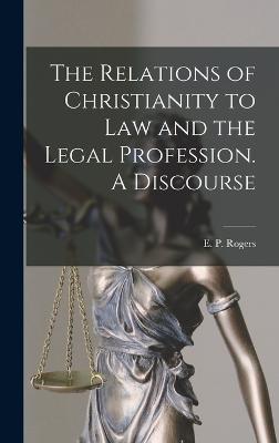 The Relations of Christianity to Law and the Legal Profession. A Discourse - E P (Ebenezer Platt), Rogers