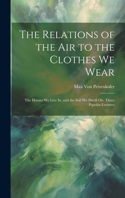 The Relations of the Air to the Clothes We Wear: The Houses We Live In, and the Soil We Dwell On. Three Popular Lectures - Von Pettenkofer, Max