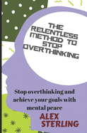 The relentless method to stop overthinking: Stop Overthinking and Achieve Your Goals with Mental Peace