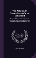 The Religion Of Satan, Or Antichrist, Delineated: Supposed To Have Proceeded From Knowledge And Reasoning, But Proved To Have Proceeded From Want Of Both