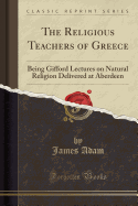 The Religious Teachers of Greece: Being Gifford Lectures on Natural Religion Delivered at Aberdeen (Classic Reprint)