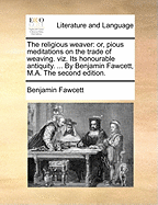 The Religious Weaver: Or, Pious Meditations on the Trade of Weaving. Viz. Its Honourable Antiquity. ... by Benjamin Fawcett, M.A. the Second Edition.