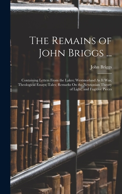 The Remains of John Briggs ...: Containing Letters From the Lakes; Westmorland As It Was; Theological Essays; Tales; Remarks On the Newtonian Theory of Light; and Fugitive Pieces - Briggs, John