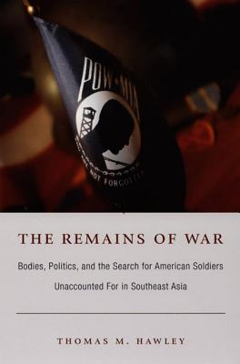 The Remains of War: Bodies, Politics, and the Search for American Soldiers Unaccounted For in Southeast Asia - Hawley, Thomas M