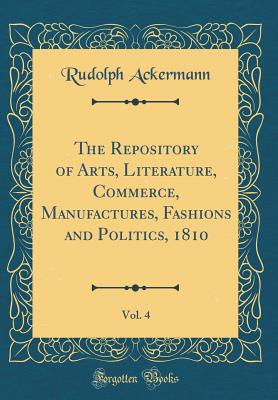 The Repository of Arts, Literature, Commerce, Manufactures, Fashions and Politics, 1810, Vol. 4 (Classic Reprint) - Ackermann, Rudolph