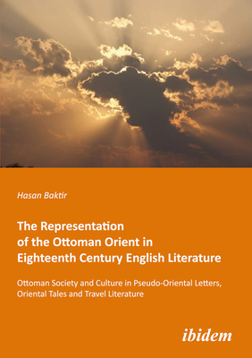 The Representation of the Ottoman Orient in Eighteenth Century English Literature: Ottoman Society and Culture in Pseudo-Oriental Letters, Oriental Tales, and Travel Literature - Baktir, Hasan, and Kirca, Mustafa (Editor)