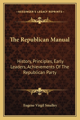 The Republican Manual: History, Principles, Early Leaders, Achievements Of The Republican Party - Smalley, Eugene Virgil