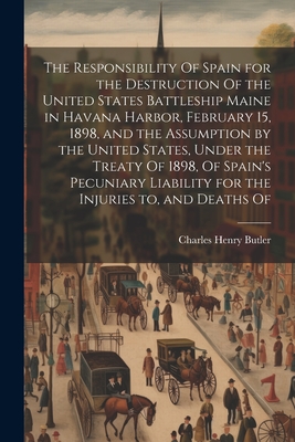 The Responsibility Of Spain for the Destruction Of the United States Battleship Maine in Havana Harbor, February 15, 1898, and the Assumption by the United States, Under the Treaty Of 1898, Of Spain's Pecuniary Liability for the Injuries to, and Deaths Of - Butler, Charles Henry