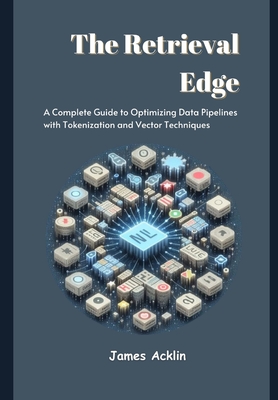 The Retrieval Edge: A Complete Guide to Optimizing Data Pipelines with Tokenization and Vector Techniques - Acklin, James