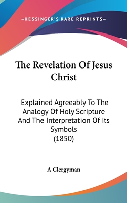 The Revelation Of Jesus Christ: Explained Agreeably To The Analogy Of Holy Scripture And The Interpretation Of Its Symbols (1850) - A Clergyman