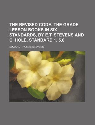 The Revised Code. the Grade Lesson Books in Six Standards, by E.T. Stevens and C. Hole. Standard 1, 5,6 - Stevens, Edward Thomas