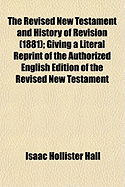 The Revised New Testament and History of Revision (1881); Giving a Literal Reprint of the Authorized English Edition of the Revised New Testament