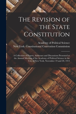 The Revision of the State Constitution: a Collection of Papers, Addresses and Discussions Presented at the Annual Meeting of the Academy of Political Science in the City of New York, November 19 and 20, 1914 - Academy of Political Science (U S ) (Creator), and New York (State) Constitutional Conv (Creator)