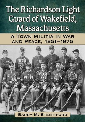 The Richardson Light Guard of Wakefield, Massachusetts: A Town Militia in War and Peace, 1851-1975 - Stentiford, Barry M