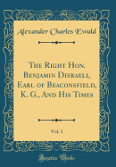 The Right Hon. Benjamin Disraeli, Earl of Beaconsfield, K. G., and His Times, Vol. 1 (Classic Reprint)