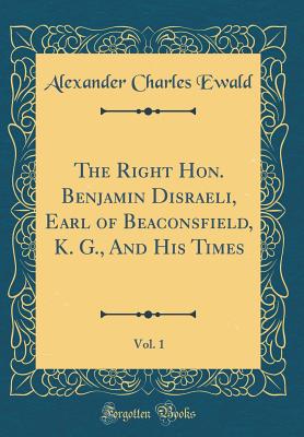 The Right Hon. Benjamin Disraeli, Earl of Beaconsfield, K. G., and His Times, Vol. 1 (Classic Reprint) - Ewald, Alexander Charles