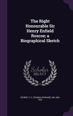 The Right Honourable Sir Henry Enfield Roscoe; a Biographical Sketch - Thorpe, T E