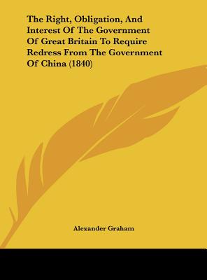 The Right, Obligation, and Interest of the Government of Great Britain to Require Redress from the Government of China (1840) - Graham, Alexander F R I B a