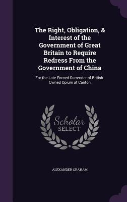 The Right, Obligation, & Interest of the Government of Great Britain to Require Redress From the Government of China: For the Late Forced Surrender of British-Owned Opium at Canton - Graham, Alexander