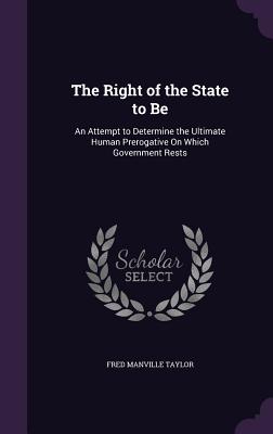 The Right of the State to Be: An Attempt to Determine the Ultimate Human Prerogative On Which Government Rests - Taylor, Fred Manville