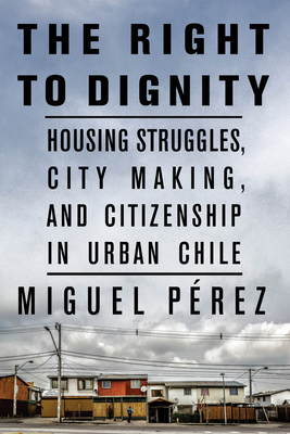 The Right to Dignity: Housing Struggles, City Making, and Citizenship in Urban Chile - Prez, Miguel