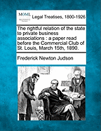 The Rightful Relation of the State to Private Business Associations: A Paper Read Before the Commercial Club of St. Louis, March 15th, 1890. - Judson, Frederick Newton