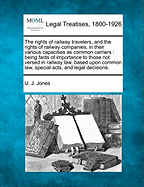 The Rights of Railway Travelers, and the Rights of Railway Companies, in Their Various Capacities as Common Carriers: Being Facts of Importance to Those Not Versed in Railway Law, Based Upon Common Law, Special Acts, and Legal Decisions. - Jones, U J