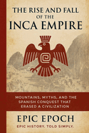 The Rise and Fall of the Inca Empire: Mountains, Myths, and the Spanish Conquest That Erased a Civilization